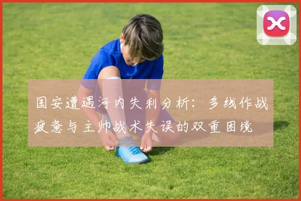 国安遭遇河内失利分析：多线作战疲惫与主帅战术失误的双重困境