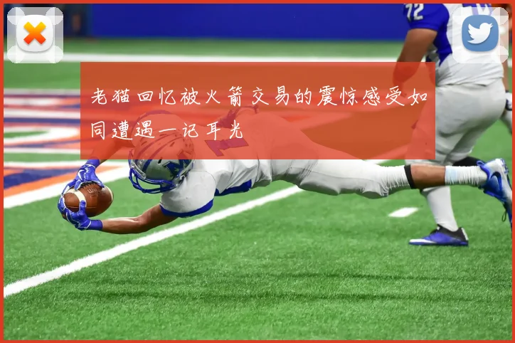 老猫回忆被火箭交易的震惊感受如同遭遇一记耳光