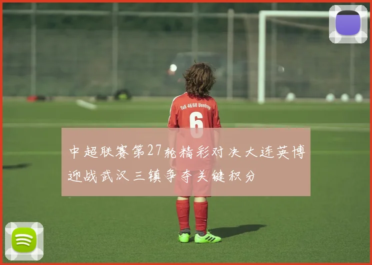 中超联赛第27轮精彩对决大连英博迎战武汉三镇争夺关键积分