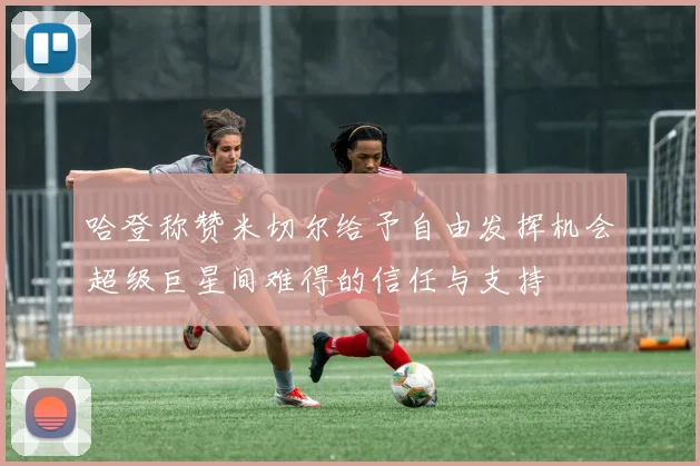 哈登称赞米切尔给予自由发挥机会超级巨星间难得的信任与支持