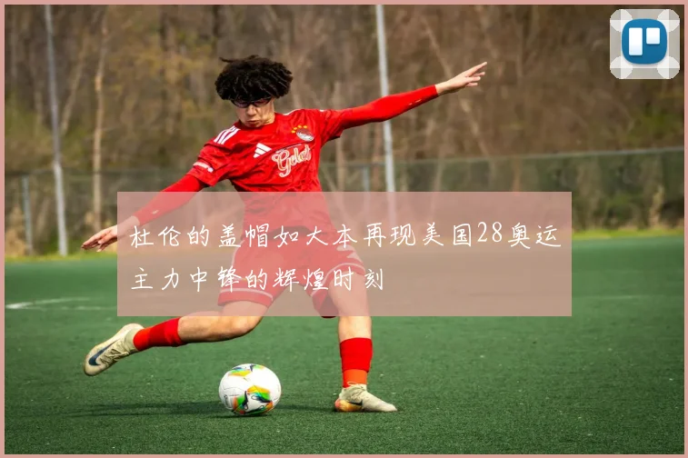 杜伦的盖帽如大本再现美国28奥运主力中锋的辉煌时刻