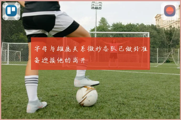 字母与雄鹿关系微妙各队已做好准备迎接他的离开
