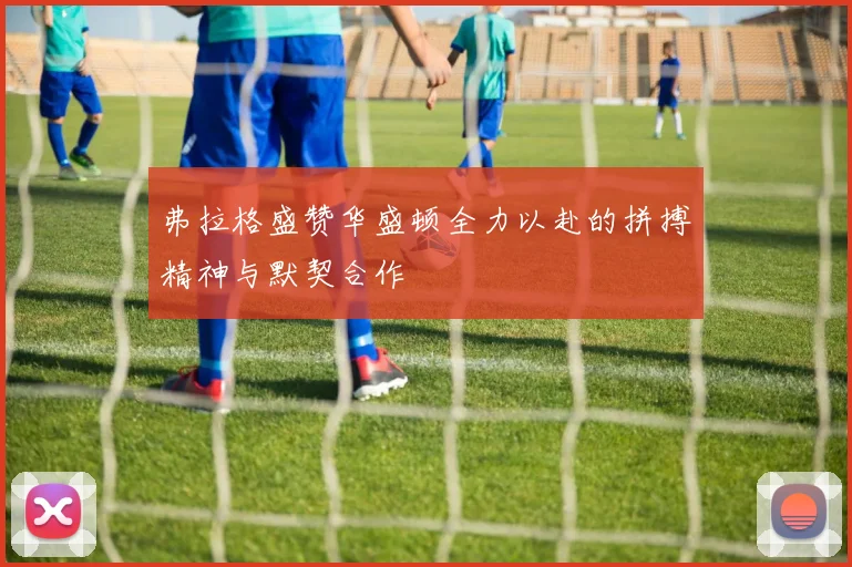 弗拉格盛赞华盛顿全力以赴的拼搏精神与默契合作