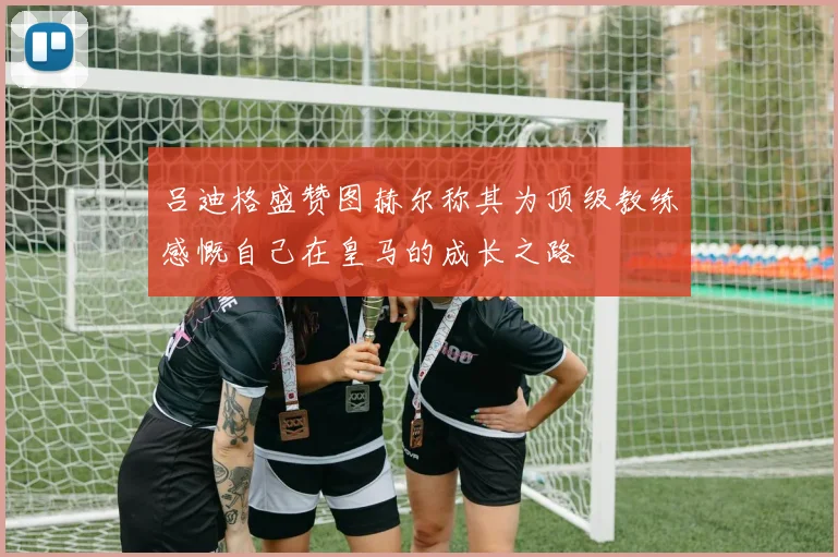 吕迪格盛赞图赫尔称其为顶级教练感慨自己在皇马的成长之路