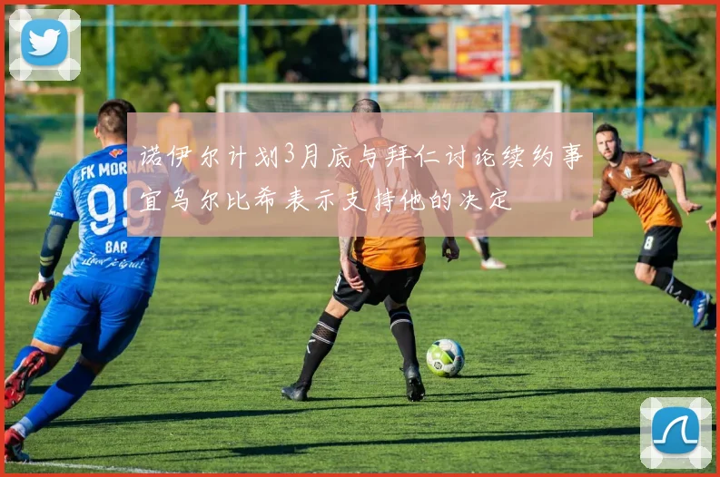 诺伊尔计划3月底与拜仁讨论续约事宜乌尔比希表示支持他的决定