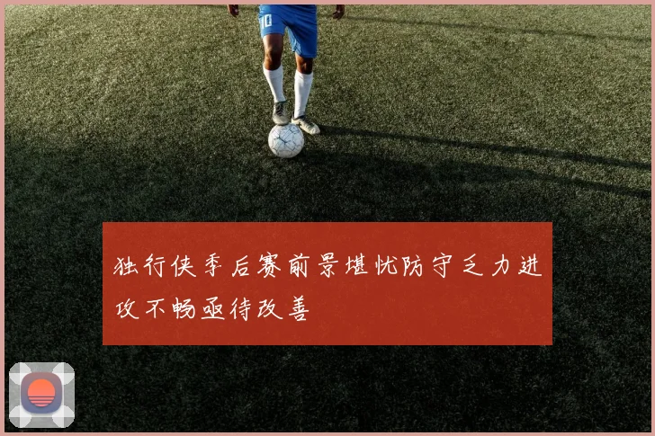 独行侠季后赛前景堪忧防守乏力进攻不畅亟待改善