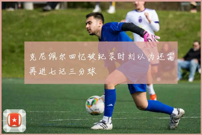 克尼佩尔回忆破纪录时刻以为还需再进七记三分球