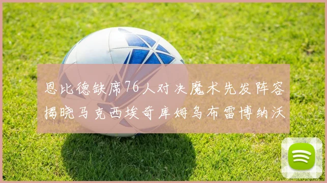 恩比德缺席76人对决魔术先发阵容揭晓马克西埃奇库姆乌布雷博纳沃克齐上阵