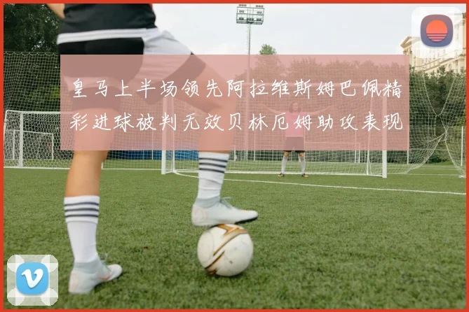 皇马上半场领先阿拉维斯姆巴佩精彩进球被判无效贝林厄姆助攻表现抢眼