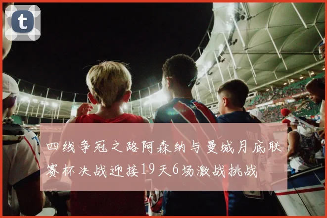四线争冠之路阿森纳与曼城月底联赛杯决战迎接19天6场激战挑战