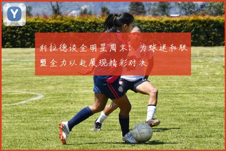 利拉德谈全明星周末：为球迷和联盟全力以赴展现精彩对决