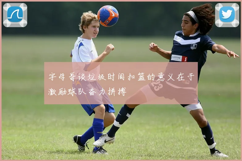 字母哥谈垃圾时间扣篮的意义在于激励球队奋力拼搏
