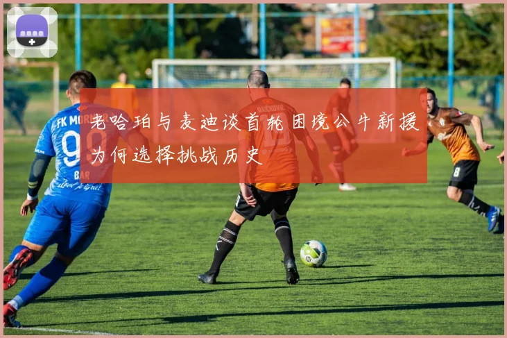 老哈珀与麦迪谈首轮困境公牛新援为何选择挑战历史