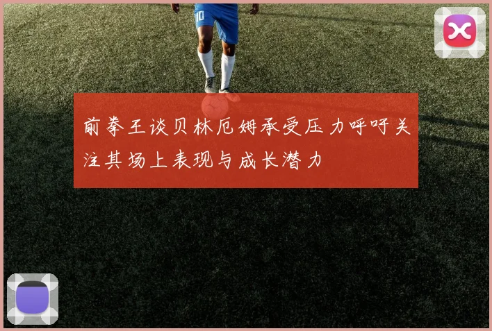 前拳王谈贝林厄姆承受压力呼吁关注其场上表现与成长潜力