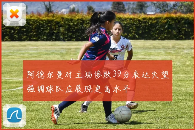 阿德尔曼对主场惨败39分表达失望强调球队应展现更高水平