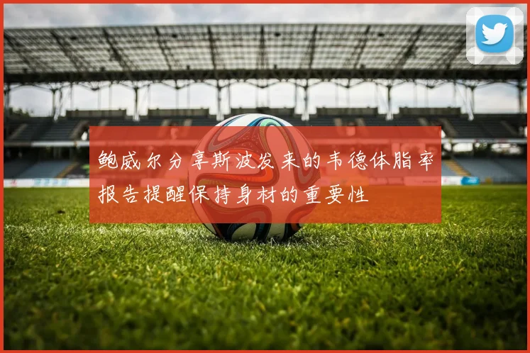 鲍威尔分享斯波发来的韦德体脂率报告提醒保持身材的重要性